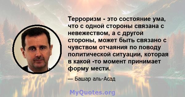 Терроризм - это состояние ума, что с одной стороны связана с невежеством, а с другой стороны, может быть связано с чувством отчаяния по поводу политической ситуации, которая в какой -то момент принимает форму мести.