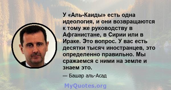 У «Аль-Каиды» есть одна идеология, и они возвращаются к тому же руководству в Афганистане, в Сирии или в Ираке. Это вопрос. У вас есть десятки тысяч иностранцев, это определенно правильно. Мы сражаемся с ними на земле и 