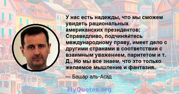 У нас есть надежды, что мы сможем увидеть рациональных американских президентов; Справедливо, подчиняйтесь международному праву, имеет дело с другими странами в соответствии с взаимным уважением, паритетом и т. Д., Но