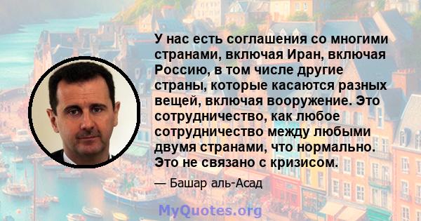 У нас есть соглашения со многими странами, включая Иран, включая Россию, в том числе другие страны, которые касаются разных вещей, включая вооружение. Это сотрудничество, как любое сотрудничество между любыми двумя