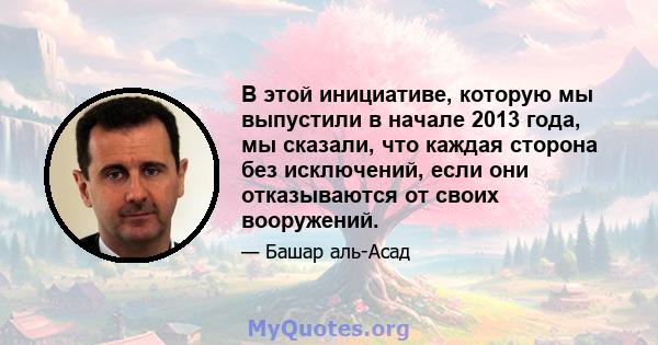 В этой инициативе, которую мы выпустили в начале 2013 года, мы сказали, что каждая сторона без исключений, если они отказываются от своих вооружений.