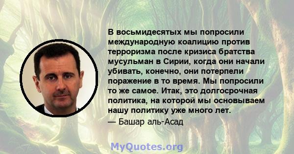 В восьмидесятых мы попросили международную коалицию против терроризма после кризиса братства мусульман в Сирии, когда они начали убивать, конечно, они потерпели поражение в то время. Мы попросили то же самое. Итак, это