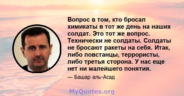 Вопрос в том, кто бросал химикаты в тот же день на наших солдат. Это тот же вопрос. Технически не солдаты. Солдаты не бросают ракеты на себя. Итак, либо повстанцы, террористы, либо третья сторона. У нас еще нет ни