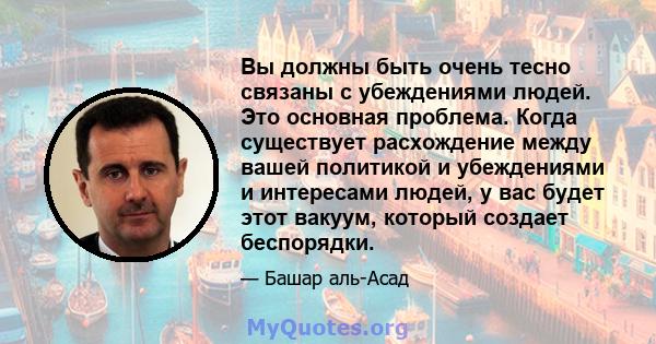 Вы должны быть очень тесно связаны с убеждениями людей. Это основная проблема. Когда существует расхождение между вашей политикой и убеждениями и интересами людей, у вас будет этот вакуум, который создает беспорядки.