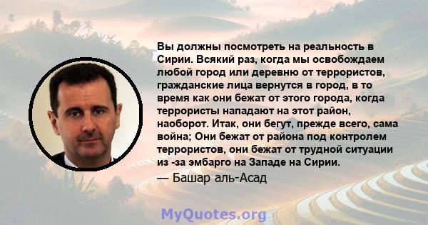 Вы должны посмотреть на реальность в Сирии. Всякий раз, когда мы освобождаем любой город или деревню от террористов, гражданские лица вернутся в город, в то время как они бежат от этого города, когда террористы нападают 