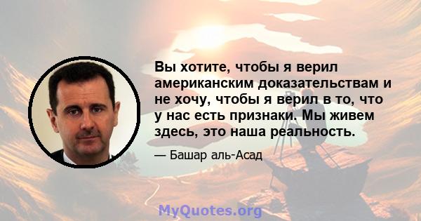 Вы хотите, чтобы я верил американским доказательствам и не хочу, чтобы я верил в то, что у нас есть признаки. Мы живем здесь, это наша реальность.