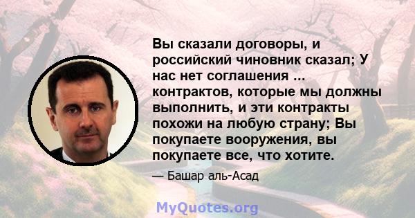 Вы сказали договоры, и российский чиновник сказал; У нас нет соглашения ... контрактов, которые мы должны выполнить, и эти контракты похожи на любую страну; Вы покупаете вооружения, вы покупаете все, что хотите.