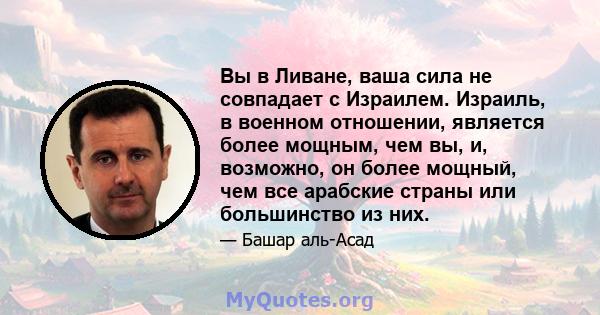 Вы в Ливане, ваша сила не совпадает с Израилем. Израиль, в военном отношении, является более мощным, чем вы, и, возможно, он более мощный, чем все арабские страны или большинство из них.