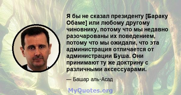 Я бы не сказал президенту [Бараку Обаме] или любому другому чиновнику, потому что мы недавно разочарованы их поведением, потому что мы ожидали, что эта администрация отличается от администрации Буша. Они принимают ту же 