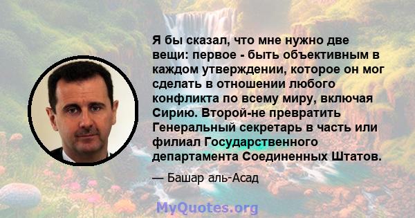 Я бы сказал, что мне нужно две вещи: первое - быть объективным в каждом утверждении, которое он мог сделать в отношении любого конфликта по всему миру, включая Сирию. Второй-не превратить Генеральный секретарь в часть