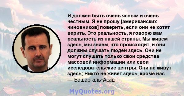 Я должен быть очень ясным и очень честным. Я не прошу [американских чиновников] поверить, если они не хотят верить. Это реальность, я говорю вам реальность из нашей страны. Мы живем здесь, мы знаем, что происходит, и