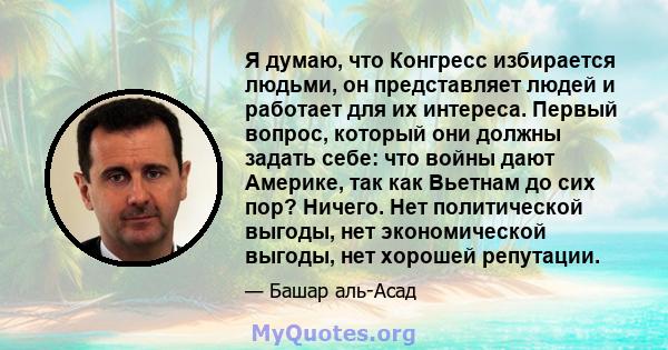 Я думаю, что Конгресс избирается людьми, он представляет людей и работает для их интереса. Первый вопрос, который они должны задать себе: что войны дают Америке, так как Вьетнам до сих пор? Ничего. Нет политической