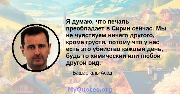 Я думаю, что печаль преобладает в Сирии сейчас. Мы не чувствуем ничего другого, кроме грусти, потому что у нас есть это убийство каждый день, будь то химический или любой другой вид.