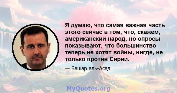 Я думаю, что самая важная часть этого сейчас в том, что, скажем, американский народ, но опросы показывают, что большинство теперь не хотят войны, нигде, не только против Сирии.