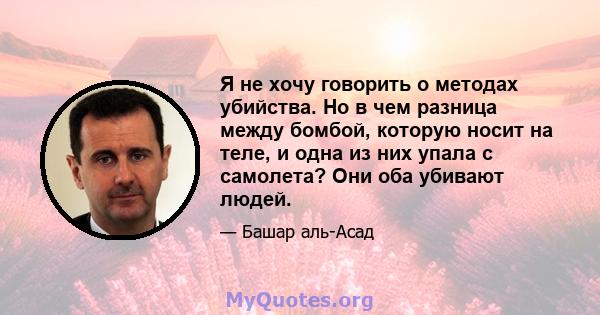 Я не хочу говорить о методах убийства. Но в чем разница между бомбой, которую носит на теле, и одна из них упала с самолета? Они оба убивают людей.