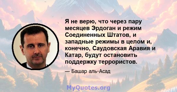 Я не верю, что через пару месяцев Эрдоган и режим Соединенных Штатов, и западные режимы в целом и, конечно, Саудовская Аравия и Катар, будут остановить поддержку террористов.