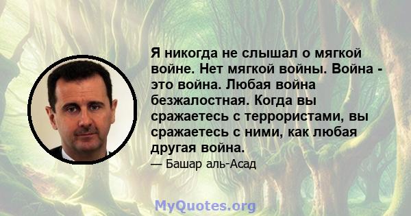 Я никогда не слышал о мягкой войне. Нет мягкой войны. Война - это война. Любая война безжалостная. Когда вы сражаетесь с террористами, вы сражаетесь с ними, как любая другая война.