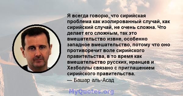 Я всегда говорю, что сирийская проблема как изолированный случай, как сирийский случай, не очень сложна. Что делает его сложным, так это вмешательство извне, особенно западное вмешательство, потому что оно противоречит