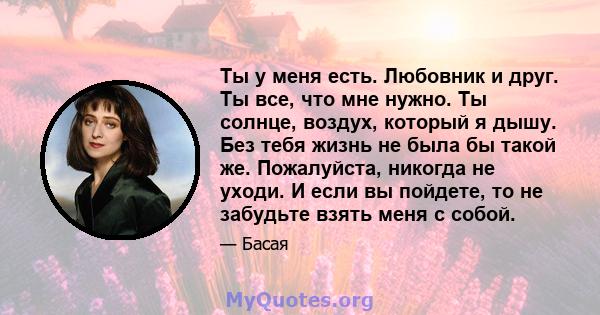 Ты у меня есть. Любовник и друг. Ты все, что мне нужно. Ты солнце, воздух, который я дышу. Без тебя жизнь не была бы такой же. Пожалуйста, никогда не уходи. И если вы пойдете, то не забудьте взять меня с собой.