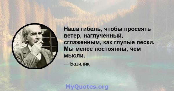 Наша гибель, чтобы просеять ветер, наглученный, сглаженным, как глупые пески. Мы менее постоянны, чем мысли.