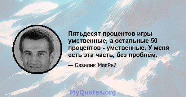 Пятьдесят процентов игры умственные, а остальные 50 процентов - умственные. У меня есть эта часть, без проблем.