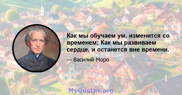 Как мы обучаем ум, изменится со временем; Как мы развиваем сердце, и останется вне времени.