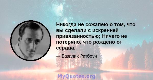 Никогда не сожалею о том, что вы сделали с искренней привязанностью; Ничего не потеряно, что рождено от сердца.