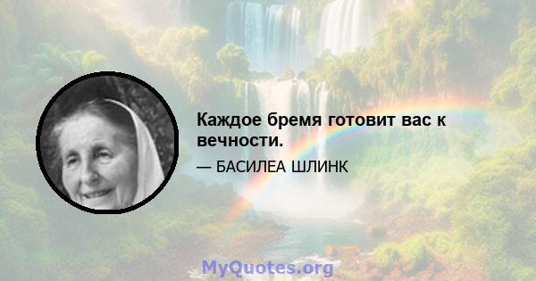 Каждое бремя готовит вас к вечности.