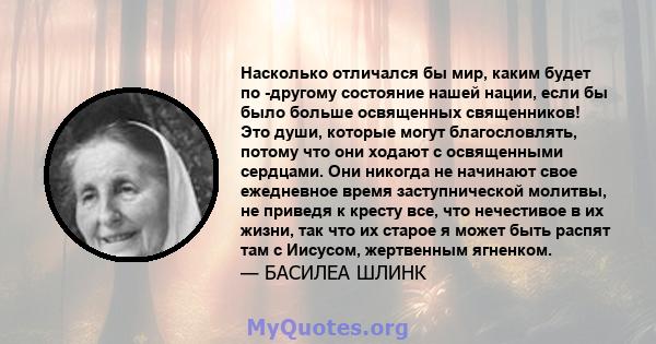 Насколько отличался бы мир, каким будет по -другому состояние нашей нации, если бы было больше освященных священников! Это души, которые могут благословлять, потому что они ходают с освященными сердцами. Они никогда не