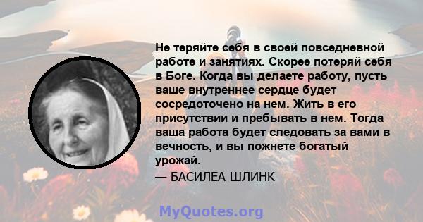 Не теряйте себя в своей повседневной работе и занятиях. Скорее потеряй себя в Боге. Когда вы делаете работу, пусть ваше внутреннее сердце будет сосредоточено на нем. Жить в его присутствии и пребывать в нем. Тогда ваша