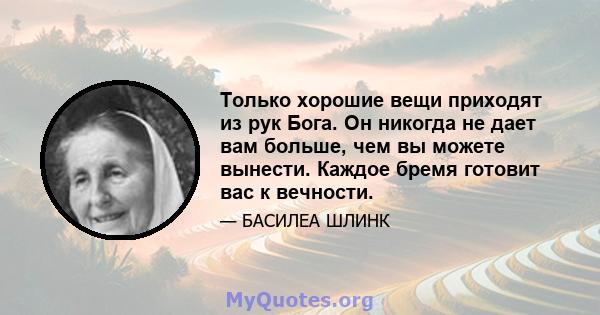 Только хорошие вещи приходят из рук Бога. Он никогда не дает вам больше, чем вы можете вынести. Каждое бремя готовит вас к вечности.