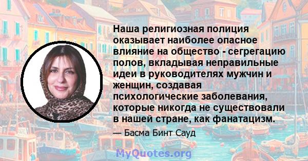 Наша религиозная полиция оказывает наиболее опасное влияние на общество - сегрегацию полов, вкладывая неправильные идеи в руководителях мужчин и женщин, создавая психологические заболевания, которые никогда не