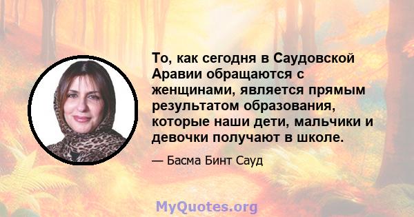 То, как сегодня в Саудовской Аравии обращаются с женщинами, является прямым результатом образования, которые наши дети, мальчики и девочки получают в школе.