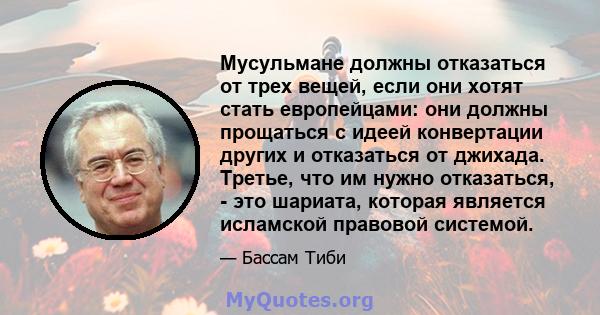 Мусульмане должны отказаться от трех вещей, если они хотят стать европейцами: они должны прощаться с идеей конвертации других и отказаться от джихада. Третье, что им нужно отказаться, - это шариата, которая является