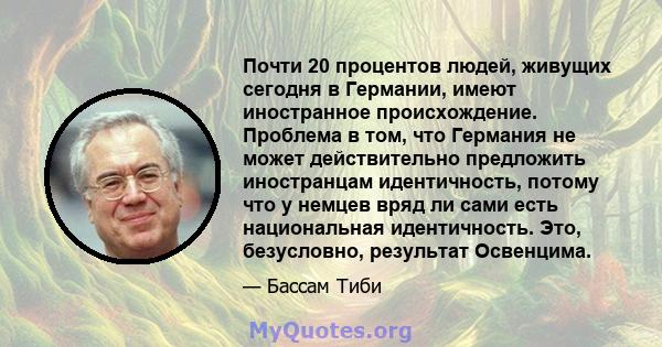 Почти 20 процентов людей, живущих сегодня в Германии, имеют иностранное происхождение. Проблема в том, что Германия не может действительно предложить иностранцам идентичность, потому что у немцев вряд ли сами есть