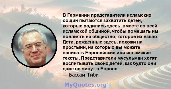 В Германии представители исламских общин пытаются захватить детей, которые родились здесь, вместе со всей исламской общиной, чтобы помешать им повлиять на общество, которое их взяло. Дети, рожденные здесь, похожи на