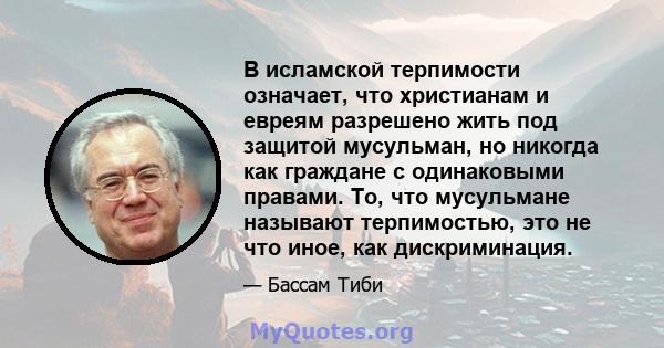 В исламской терпимости означает, что христианам и евреям разрешено жить под защитой мусульман, но никогда как граждане с одинаковыми правами. То, что мусульмане называют терпимостью, это не что иное, как дискриминация.