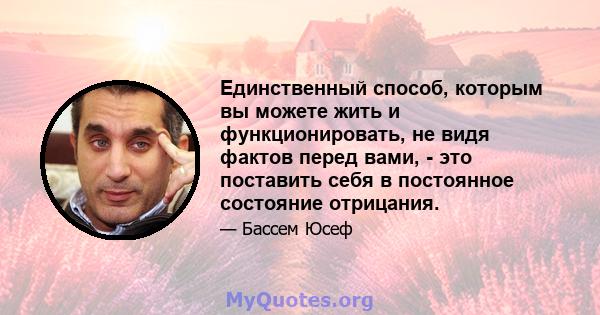 Единственный способ, которым вы можете жить и функционировать, не видя фактов перед вами, - это поставить себя в постоянное состояние отрицания.