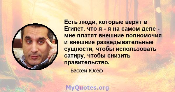 Есть люди, которые верят в Египет, что я - я на самом деле - мне платят внешние полномочия и внешние разведывательные сущности, чтобы использовать сатиру, чтобы снизить правительство.