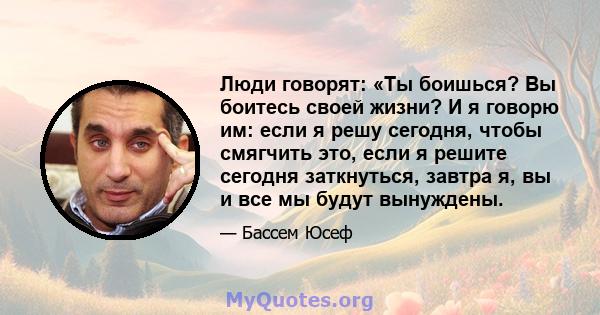 Люди говорят: «Ты боишься? Вы боитесь своей жизни? И я говорю им: если я решу сегодня, чтобы смягчить это, если я решите сегодня заткнуться, завтра я, вы и все мы будут вынуждены.