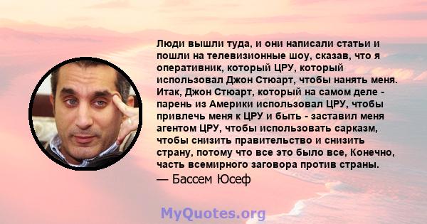 Люди вышли туда, и они написали статьи и пошли на телевизионные шоу, сказав, что я оперативник, который ЦРУ, который использовал Джон Стюарт, чтобы нанять меня. Итак, Джон Стюарт, который на самом деле - парень из