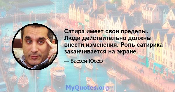 Сатира имеет свои пределы. Люди действительно должны внести изменения. Роль сатирика заканчивается на экране.