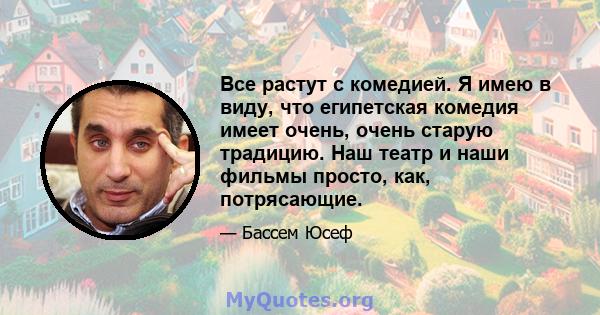 Все растут с комедией. Я имею в виду, что египетская комедия имеет очень, очень старую традицию. Наш театр и наши фильмы просто, как, потрясающие.