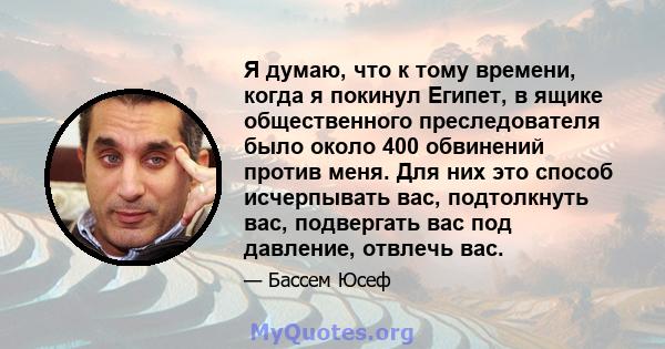 Я думаю, что к тому времени, когда я покинул Египет, в ящике общественного преследователя было около 400 обвинений против меня. Для них это способ исчерпывать вас, подтолкнуть вас, подвергать вас под давление, отвлечь