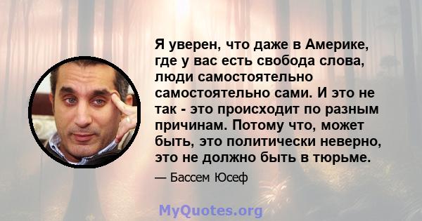 Я уверен, что даже в Америке, где у вас есть свобода слова, люди самостоятельно самостоятельно сами. И это не так - это происходит по разным причинам. Потому что, может быть, это политически неверно, это не должно быть