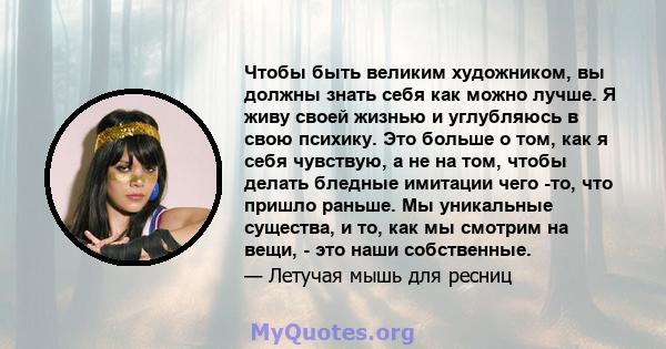 Чтобы быть великим художником, вы должны знать себя как можно лучше. Я живу своей жизнью и углубляюсь в свою психику. Это больше о том, как я себя чувствую, а не на том, чтобы делать бледные имитации чего -то, что