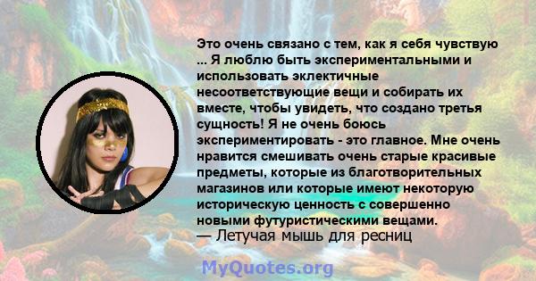 Это очень связано с тем, как я себя чувствую ... Я люблю быть экспериментальными и использовать эклектичные несоответствующие вещи и собирать их вместе, чтобы увидеть, что создано третья сущность! Я не очень боюсь