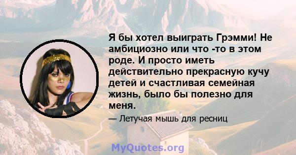 Я бы хотел выиграть Грэмми! Не амбициозно или что -то в этом роде. И просто иметь действительно прекрасную кучу детей и счастливая семейная жизнь, было бы полезно для меня.