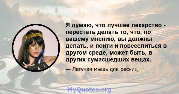 Я думаю, что лучшее лекарство - перестать делать то, что, по вашему мнению, вы должны делать, и пойти и повеселиться в другом среде, может быть, в других сумасшедших вещах.