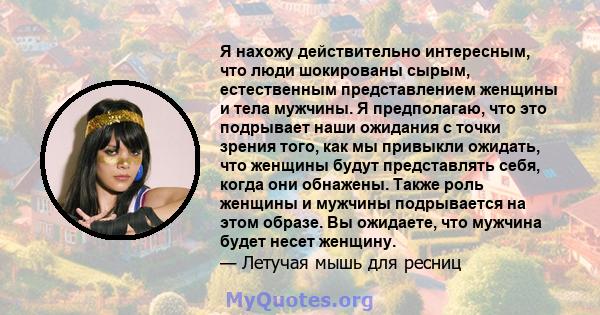 Я нахожу действительно интересным, что люди шокированы сырым, естественным представлением женщины и тела мужчины. Я предполагаю, что это подрывает наши ожидания с точки зрения того, как мы привыкли ожидать, что женщины